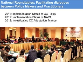 2011: Implementation Status of CC Policy
2012: Implementation Status of NAPA
2013: Investigating CC Adaptation finance
National Roundtables: Facilitating dialogues
between Policy Makers and Practitioners