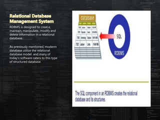 RDBMS is designed to creat,e,
maintain, manipulate,, modify and
delete information in a relational
database.
As previously mentioned, moderm
database utilize the relational
database model and many of
today’s software caters to this type
of structured database.
 