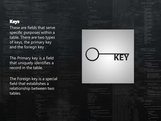 These are fields that serve
specific purposes within a
table. There are two types
of keys, the primary key
and the foriegn key .
The Primary key is a field
that uniquely identifies a
record in the table.
The Foreign key is a special
field that establishes a
relationship between two
tables.
 