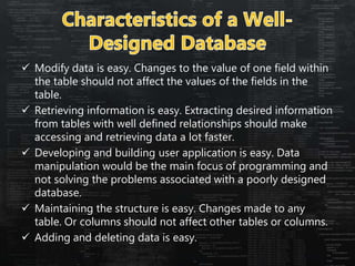  Modify data is easy. Changes to the value of one field within
the table should not affect the values of the fields in the
table.
 Retrieving information is easy. Extracting desired information
from tables with well defined relationships should make
accessing and retrieving data a lot faster.
 Developing and building user application is easy. Data
manipulation would be the main focus of programming and
not solving the problems associated with a poorly designed
database.
 Maintaining the structure is easy. Changes made to any
table. Or columns should not affect other tables or columns.
 Adding and deleting data is easy.
 