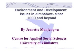 Environment and Development 
issues in Zimbabwe, since 
2000 and beyond 
By Jeanette Manjengwa 
Centre for Applied Social Sciences 
University of Zimbabwe 
 