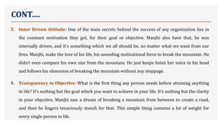 CONT….
3. Inner Driven Attitude: One of the main secrets behind the success of any organization lies in
the constant motivation they got, for their goal or objective. Manjhi also have that, he was
internally driven, and it’s something which we all should be, no matter what we want from our
lives. Manjhi, make the love of his life, his unending motivational force to break the mountain. He
didn’t even compare his own size from the mountain. He just keeps listen her voice in his head
and follows his obsession of breaking the mountain without any stoppage.
4. Transparency in Objective: What is the first thing any person needs before attaining anything
in life? It’s nothing but the goal which you want to achieve in your life. It’s nothing but the clarity
in your objective. Manjhi saw a dream of breaking a mountain from between to create a road,
and then he lingers tenaciously stanch for that. This simple thing contains a lot of weight for
every single person in life.
 