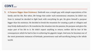 CONT….
5. A Purpose Bigger than Existence: Dashrath was a simple guy with simple expectations of his
family and his life. But when, life brings him under such monotonous situation, he didn’t run
from it, instead he decided to fight back with everything he got. He gives himself a purpose
bigger than his existence. He decided to break the mountain for creating a path or villagers and
stay firmly dedicated to it. He transforms the situation into his passion, his purpose and gives the
major part of his life to it. He didn’t expect anything in return; neither did he fear of the
consequences which he had to face in achieving his gigantic target. And now, he becomes one of
the most prominent instances of fortitude, perseverance and self-sacrificing being in the whole
world.
 