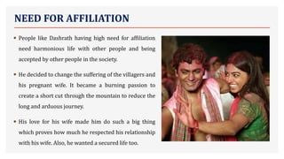 NEED FOR AFFILIATION
• People like Dashrath having high need for affiliation
need harmonious life with other people and being
accepted by other people in the society.
• He decided to change the suffering of the villagers and
his pregnant wife. It became a burning passion to
create a short cut through the mountain to reduce the
long and arduous journey.
• His love for his wife made him do such a big thing
which proves how much he respected his relationship
with his wife. Also, he wanted a secured life too.
 