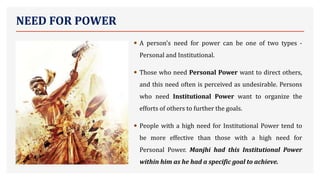 NEED FOR POWER
• A person's need for power can be one of two types -
Personal and Institutional.
• Those who need Personal Power want to direct others,
and this need often is perceived as undesirable. Persons
who need Institutional Power want to organize the
efforts of others to further the goals.
• People with a high need for Institutional Power tend to
be more effective than those with a high need for
Personal Power. Manjhi had this Institutional Power
within him as he had a specific goal to achieve.
 