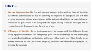 CONT….
1. Extreme Determination: The first and foremost lesson to be learned from Dashrath Manjhi is
the extreme determination; he has for achieving his objective. He recognizes this fact, that
breaking a mountain without any assistance will be a gigantically difficult, but nevertheless, he
remains on his goal. People of his village left him, he got nothing to eat and drink yet, and he
remains firm in his desire and brings the best out of him.
2. Willingness for Sacrifice: Herein lies the great secret for success which Manjhi knows. He was
ideally equipped with the fact that all big things grant sacrifice of the things we love. Nothing big
ever attained without facing any hardships and he was willing to give everything. Even he keeps
himself away from his love (his son and daughter), so that he can achieve his sole purpose, i.e.,
breaking the mountain.
 