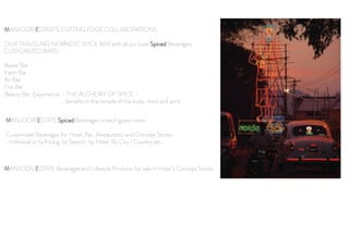 MANJOOR ESTATE’S CUTTING EDGE COLLABORATIONS
OUR TRAVELING NOMADIC SPICE BAR with all our Luxe Spiced Beverages
CUSTOMIZED BARS:
Water Bar
Earth Bar
Air Bar
Fire Bar
Beauty Bar Experience - THE ALCHEMY OF SPICE -
beneﬁts in the temple of the body, mind and spirit
MANJOOR ESTATE Beverages and Lifestyle Products for sale in Hotel’s Concept Stores
MANJOOR ESTATE Spiced Beverages in each guest room
Customized Beverages for Hotel, Bar, Restaurants and Concept Stores
-Individual or by Kit e.g. by Season, by Hotel, By City / Country etc-
 