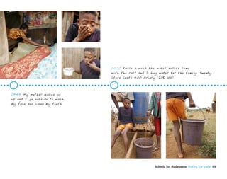 0600 twice a week the water sellers come
                              with the cart and I buy water for the family. Twenty
                              liters costs 400 Ariary (20¢ US).



0545 My mother wakes us
up and I go outside to wash
my face and clean my teeth




                                                    Schools for Madagascar Making the grade 09
 