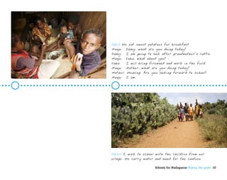 0610 We eat sweet potatoes for breakfast
Manjo: Damy, what are you doing today?
Damy: I am going to look after grandmother’s cattle.
Manjo: Vaha, what about you?
Vaha:  I will bring firewood and work in the field.
Manjo: Mother, what are you doing today?
Mother: Weaving. Are you looking forward to school?
Manjo: I am.




0620 I walk to school with the children from our
village. We carry water and wood for the canteen.

                       Schools for Madagascar Making the grade 10
 
