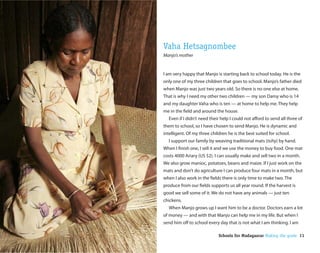 Vaha Hetsagnombee
Manjo’s mother


I am very happy that Manjo is starting back to school today. He is the
only one of my three children that goes to school. Manjo’s father died
when Manjo was just two years old. So there is no one else at home.
That is why I need my other two children — my son Damy who is 14
and my daughter Vaha who is ten — at home to help me. They help
me in the eld and around the house.
  Even if I didn’t need their help I could not a ord to send all three of
them to school, so I have chosen to send Manjo. He is dynamic and
intelligent. Of my three children he is the best suited for school.
  I support our family by weaving traditional mats (tsihy) by hand.
When I nish one, I sell it and we use the money to buy food. One mat
costs 4000 Ariary (US $2). I can usually make and sell two in a month.
We also grow manioc, potatoes, beans and maize. If I just work on the
mats and don’t do agriculture I can produce four mats in a month, but
when I also work in the elds there is only time to make two. The
produce from our elds supports us all year round. If the harvest is
good we sell some of it. We do not have any animals — just ten
chickens.
  When Manjo grows up I want him to be a doctor. Doctors earn a lot
of money — and with that Manjo can help me in my life. But when I
send him o to school every day that is not what I am thinking. I am

                             Schools for Madagascar Making the grade 11
 
