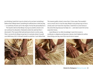 just thinking I need him to go to school so he can learn something. I       The nearest public school is more than 12 kms away. That wouldn’t
believe that if Manjo learns something he will become a chief one day       cost so much, but it is too far away. Manjo is too young to go so far to
— an authority of some sort in the region. He has the personality for it.   school, and I can’t have him stay there. I need him to come home at
  The teacher told me that Manjo must go to another school so he            the end of the day because he helps me — and I don’t want him to live
can continue his education. I listened to what she said, but then I         away from home.
dismissed it. The nearest [full cycle primary] school is six kms away.        I want Manjo to ‘run after knowledge’. I want him to earn a
That is not too far for Manjo to go, but it is a private school. It would   certi cate or a diploma and become a doctor. And I believe he will do
cost 3000 Ariary (US $1.50) each month to send him. I can’t a ord that.     these things one day, even if for now he has to repeat.




                                                                                                        Schools for Madagascar Making the grade 12
 