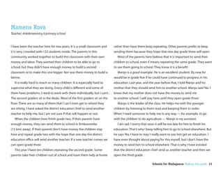 Mameno Rova
Teacher, Ankilimanintsy II primary school


I have been the teacher here for two years. It is a small classroom and    rather than have them keep repeating. Other parents prefer to keep
it is very crowded with 132 students inside. The parents in this           sending them because they hope that one day grade three will open.
community worked together to build this classroom with their own             Most of the parents here believe that it is important to send their
money and labor. They wanted their children to be able to go to            children to school, even if means repeating the same grade. They want
school, but they didn’t have enough money to build a second                to see them going to school. They know it is a bene t.
classroom or to make this one bigger. Nor was there money to build a         Manjo is a good example. He is an excellent student. By now he
latrine.                                                                   would be in grade ve if he could have continued to progress in his
   It is really hard to teach so many children. It is especially hard to   education. Last year, and the year before that, I told Manjo and his
supervise what they are doing. Every child is di erent and some of         mother that they should send him to another school. Manjo said ‘No. I
them have problems. I need to work with them individually, but I can’t.    know that my mother does not have the money to send me
The second graders sit in the desks. Most of the rst graders sit on the    to another school. I will stay here until they open grade three.’
 oor. There are so many of them that I can’t even get to where they          Manjo is the leader of the class. He helps me with the younger
are sitting. I have asked the district education chief to send another     children by listening to them read and keeping them in order.
teacher to help me, but I am not sure if that will happen or not.          When I need someone to help me in any way — for example, to go
   When the children here nish grade two, if their parents have            with the children to do agriculture — Manjo is my assistant.
enough money, they can send them to school in Ambovombe                      I am sad. I worry that soon it will be too late for him to nish his
(15 kms away). If their parents don’t have money the children stay         education. That’s why I keep telling him to go to school elsewhere. But
here and repeat grade two with the hope that one day the district          he says ‘No, I have to stay.’ I really want to see him get an education. I
education o ce will send another teacher. If a new teacher comes we        have even thought about paying for this myself, but I don’t have the
can open grade three.                                                      money to send him to school elsewhere. That is why I have insisted
   This year I have ten children repeating the second grade. Some          that the district education chief send us another teacher and then we
parents take their children out of school and have them help at home       open the third grade.

                                                                                                         Schools for Madagascar Making the grade 15
 