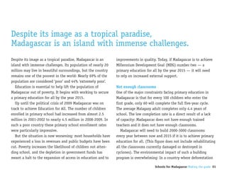 Despite its image as a tropical paradise,
Madagascar is an island with immense challenges.
Despite its image as a tropical paradise, Madagascar is an     improvements in quality. Today, if Madagascar is to achieve
island with immense challenges. Its population of nearly 20    Millennium Development Goal (MDG) number two — a
million may live in beautiful surroundings, but the country    primary education for all by the year 2015 — it will need
remains one of the poorest in the world: Nearly 69% of the     to rely on increased external support.
population are considered ‘poor’ and 44% ‘extremely poor’.
   Education is essential to help lift the population of       Not enough classrooms
Madagascar out of poverty. It begins with working to secure    One of the major constraints facing primary education in
a primary education for all by the year 2015.                  Madagascar is that for every 100 children who enter the
   Up until the political crisis of 2009 Madagascar was on     first grade, only 60 will complete the full five-year cycle.
track to achieve Education for All. The number of children     The average Malagasy adult completes only 4.4 years of
enrolled in primary school had increased from almost 2.5       school. The low completion rate is a direct result of a lack
million in 2001-2002 to nearly 4.5 million in 2008-2009. In    of capacity: Madagascar does not have enough trained
such a poor country these primary school enrollment rates      teachers and it does not have enough classrooms.
were particularly impressive.                                     Madagascar will need to build 2000-3000 classrooms
   But the situation is now worsening; most households have    every year between now and 2015 if it is to achieve primary
experienced a loss in revenues and public budgets have been    education for all. (This figure does not include rehabilitating
cut. Poverty increases the likelihood of children not atten-   all the classrooms currently damaged or destroyed in
ding school, and the depletion in government funds has         cyclones). The environmental impact of such a building
meant a halt to the expansion of access in education and to    program is overwhelming: In a country where deforestation

                                                                                       Schools for Madagascar Making the grade 01
 