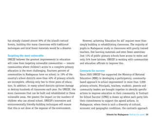 has already claimed almost 90% of the island’s natural           However, achieving ‘Education for All’ requires more than
forests, building this many classrooms with traditional        simply building or rehabilitating classrooms. The majority of
techniques and local forest materials would be a disaster.     pupils in Madagascar study in classrooms with poorly trained
                                                               teachers, few learning materials and even fewer amenities:
Targeting the most vulnerable                                  Just 13% of public primary schools have access to water and
UNICEF believes the greatest improvements in education         only 24% have latrines. UNICEF is working with communities
will come from targeting vulnerable communities — remote       and education officials to improve this.
communities where children’s access to a complete primary
education is the most challenging. Fourteen percent of         Contracts for success
communities in Madagascar have no school; in 19% of the        Since 2005 UNICEF has supported the Ministry of National
country’s school districts more than 40% of primary schools    Education (MNE) in developing a participatory, community-
are incomplete, offering only two to three years of educa-     based approach to school improvement in more than 3,000
tion. In addition, in many school districts cyclones damage    primary schools. Principals, teachers, students, parents and
or destroy hundreds of classrooms each year. For UNICEF, the   community leaders are brought together to identify specific
more classrooms that can be built and rehabilitated in these   actions to improve education in their community. A ‘Contract
vulnerable areas, the greater the impact on the numbers of     for School Success’ (CPRS) is drawn up where each party lists
children who can attend school. UNICEF’s innovative and        their commitments to support the agreed actions. In
environmentally friendly building techniques will ensure       Madagascar, where there is such a diversity of cultural,
that this is not done at the expense of the environment.       economic and geographic conditions, the contracts approach

                                                                                      Schools for Madagascar Making the grade 02
 