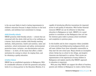 is the one most likely to lead to lasting improvements in        capable of introducing effective innovations for improved
children’s education because it adapts solutions to the local    access to and quality of education. With further financial
contexts, and mobilizes local commitment to change.              resources UNICEF can use its influence to help keep
                                                                 education in Madagascar on track. UNICEF is in a good
child-friendly schools                                           position to contribute so that Madagascar does not lose
UNICEF promotes child-friendly schools — schools that are        the immense gains made in primary school enrollment
concerned with the whole child and his or her wellbeing as       and completion in previous years.
a learner. Such schools consider child-friendly teaching
methods, child protection, health and nutrition, water and       In this booklet and its short companion videos (available
sanitation, school environment and safety, environmental         at www.unicef.org/infobycountry/madagascar.html), you
protection issues, inclusion, non-discrimination and non-        will meet children from three vulnerable communities as
violence — in short, all the issues that affect a child’s        they start the new school year. Manjo attends an incomplete
motivation for coming to school, for staying there, and          school, Dorlys has no school in her village, and Angita’s
for obtaining a quality education.                               classroom was destroyed in a cyclone. Their stories are
                                                                 representative of the experiences of many children in
A better future                                                  Madagascar and explain exactly why UNICEF’s approach
UNICEF has an established reputation in Madagascar. With         to education is important.
its considerable influence at both the grassroots and policy        With your help UNICEF can support the efforts of teachers,
levels it is a strong partner to the Education Ministry. It is   parents and children in Madagascar to create a better future.

                                                                                         Schools for Madagascar Making the grade 03
 