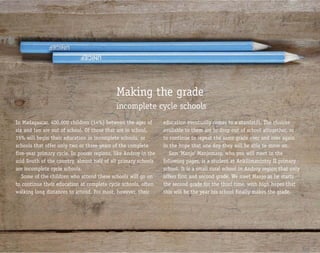Making the grade
                                            incomplete cycle schools
In Madagascar, 400,000 children (14%) between the ages of        education eventually comes to a standstill. The choices
six and ten are out of school. Of those that are in school,      available to them are to drop out of school altogether, or
15% will begin their education in incomplete schools, or         to continue to repeat the same grade over and over again
schools that offer only two or three years of the complete       in the hope that one day they will be able to move on.
five-year primary cycle. In poorer regions, like Androy in the      Sam ‘Manjo’ Manjomasy, who you will meet in the
arid South of the country, almost half of all primary schools    following pages, is a student at Ankilimanintsy II primary
are incomplete cycle schools.                                    school. It is a small rural school in Androy region that only
   Some of the children who attend these schools will go on      offers first and second grade. We meet Manjo as he starts
to continue their education at complete cycle schools, often     the second grade for the third time, with high hopes that
walking long distances to attend. For most, however, their       this will be the year his school finally makes the grade.
 
