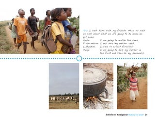 1210 I walk home with my friends. While we walk
we talk about what we are going to do when we
get home.
Maka:         I am going to watch the cows.
Fisaorantsoa: I will help my mother cook.
Liatinatae:   I have to collect firewood.
Manjo:        I am going to help my mother in
              the field and then do my homework.




                 Schools for Madagascar Making the grade 29
 