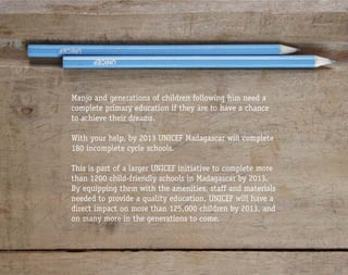 Manjo and generations of children following him need a
complete primary education if they are to have a chance
to achieve their dreams.

With your help, by 2013 UNICEF Madagascar will complete
180 incomplete cycle schools.

This is part of a larger UNICEF initiative to complete more
than 1200 child-friendly schools in Madagascar by 2013.
By equipping them with the amenities, staff and materials
needed to provide a quality education, UNICEF will have a
direct impact on more than 125,000 children by 2013, and
on many more in the generations to come.
 