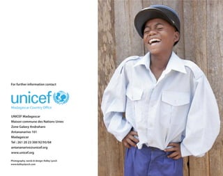 For further information contact




UNICEF Madagascar
Maison commune des Nations Unies
Zone Galaxy Andraharo
Antananarivo 101
Madagascar
Tel : 261 20 23 300 92/93/04
antananarivo@unicef.org
www.unicef.org

Photography, words & design: Kelley Lynch
www.kelleyslynch.com
 