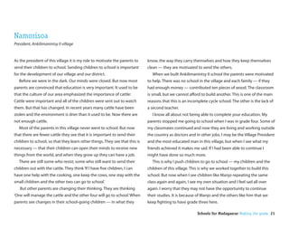 Namorisoa
President, Ankilimanintsy II village


As the president of this village it is my role to motivate the parents to    know, the way they carry themselves and how they keep themselves
send their children to school. Sending children to school is important       clean — they are motivated to send the others.
for the development of our village and our district.                           When we built Ankilimanintsy II school the parents were motivated
   Before we were in the dark. Our minds were closed. But now most           to help. There was no school in the village and each family — if they
parents are convinced that education is very important. It used to be        had enough money — contributed ten pieces of wood. The classroom
that the culture of our area emphasized the importance of cattle:            is small, but we cannot a ord to build another. This is one of the main
Cattle were important and all of the children were sent out to watch         reasons that this is an incomplete cycle school. The other is the lack of
them. But that has changed. In recent years many cattle have been            a second teacher.
stolen and the environment is drier than it used to be. Now there are          I know all about not being able to complete your education. My
not enough cattle.                                                           parents stopped me going to school when I was in grade four. Some of
   Most of the parents in this village never went to school. But now         my classmates continued and now they are living and working outside
that there are fewer cattle they see that it is important to send their      the country as doctors and in other jobs. I may be the Village President
children to school, so that they learn other things. They see that this is   and the most educated man in this village, but when I see what my
necessary — that their children can open their minds to receive new          friends achieved it makes me sad. If I had been able to continue I
things from the world, and when they grow up they can have a job.            might have done so much more.
   There are still some who resist; some who still want to send their          This is why I push children to go to school — my children and the
children out with the cattle. They think ‘If I have ve children, I can       children of this village. This is why we worked together to build this
have one help with the cooking, one keep the cows, one stay with the         school. But now when I see children like Manjo repeating the same
small children and the other two can go to school.’                          class again and again, I see my own situation and I feel sad all over
   But other parents are changing their thinking. They are thinking          again. I worry that they may not have the opportunity to continue
‘One will manage the cattle and the other four will go to school.’ When      their studies. It is because of Manjo and the others like him that we
parents see changes in their school-going children — in what they            keep ghting to have grade three here.

                                                                                                          Schools for Madagascar Making the grade 21
 