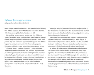 Helene Ramanantenasoa
Pedagogic Counsellor, Ambovombe district


Before, parents in Ambovombe district were not interested in sending           The second reason for the large number of incomplete schools is
their children to school. When UNICEF started work in this district in       that there are not enough teachers. This situation is easier to resolve. If
1994 there were only 70 schools. Now there are 239.                          there is someone in the village who has completed grade nine or ten,
  It is good that so many parents want to send their children to             they can be recruited and trained.
school. The problem is that the government doesn’t have the funds to           The problem with incomplete cycle schools is that children only
build all of the classrooms that are needed. So this job is falling to the   complete a few grades and then they are stuck. If you only get an
parents; they can’t wait for the government if they want their children      education through grade two or three, there is a risk that you will fall
to go to school. So, in communities like this one, they organize             back again into illiteracy. There are studies that say that you need a
themselves and build a school so that their children are not left out.       minimum of a fth grade education in order to retain literacy.
  Of the 236 primary schools in this district, 119 are incomplete.             We want to see these children move ahead with their education.
There are two main reasons for this. First, and most important, there        One solution to this is doing more of what is already being done:
are not enough classrooms. In this area building materials are scarce        organizing the community to build the schools. The parents would
and costly. They can’t make bricks here. Cement is available in town,        buy what materials they can. And if, for example, they can’t a ord to
but it is expensive and hard to transport to remote areas. Also, there is    buy cement, they can go to the mayor of the community and ask him
very little water here. How can you make cement without water?               if he will participate by buying cement, and go to the district
Wood is scarce and expensive because the forests have been                   education chief to ask if he will give part of the roof if he can. In other
destroyed. This is why the parents can only a ord to build a small           words, they organize themselves and negotiate the economics within
classroom.                                                                   the community.

                                                                                                           Schools for Madagascar Making the grade 26
 