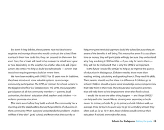 But even if they did this, these parents have no idea how to          help, everyone inevitably agrees to build the school because they are
organize and manage those who would construct the school. If we         aware of the bene ts it will bring. This means that even if it costs them
can teach them how to do this, they can proceed on their own. But       time or money, they will participate willingly because they understand
even then, the schools will need to be renewed or rebuilt every year    why they are doing it. Without this — if you only dictate to them —
or two, depending on the weather. So another idea is to ask organi-     they will not be motivated. That is why the CPRS is so important.
zations like UNICEF to help us build durable schools — schools that       In the future I would like UNICEF to help us to improve the quality
would not require parents to build or renew them.                       of education in Madagascar. Children need to know more than
  We have been working with UNICEF for 15 years now. In that time,      reading, writing, calculating and speaking French. They need life skills.
they have introduced some valuable systems to encourage                 Their parents should see that there is a di erence if children go to
community participation. The CPRS or ‘contract for school success’ is   school. Children should acquire some knowledge, some competencies
the biggest bene t of our collaboration. The CPRS encourages the        that help them in their lives. They should also learn some activities
participation of all the community members — parents, local             that will help them to nd employment when they nish school.
authorities, the district education chief, teachers and children — in     I would like to see one other thing happen — and I hope UNICEF
order to promote education.                                             can help with this: I would like to situate junior secondary schools
  This starts even before they build a school. The community has a      nearer to primary schools. To go to primary school children walk, on
meeting and the stakeholders discuss the problems of education in       average, three to four kms each way. To go to secondary schools they
their community. When everyone understands the problems children        often walk as far as 10-15 kms. More children could continue their
will face if they don’t go to school, and know what they can do to      education if schools were not so far away.

                                                                                                    Schools for Madagascar Making the grade 28
 