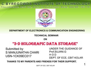 TECHNICAL SEMINAR
"3-D HOLOGRAPIC DATA STORAGE"
DEPARTMENT OF ELECTRONICS & COMMUNICATION ENGINEERING
Submitted by
S MANJUNATHA CHARI
USN-1CK09EC017
UNDER THE GUIDANCE OF
Prof.SUJANI.G
H O D
DEPT. OF ECE, CBIT KOLAR
DEPT OF ECE, CBIT KOLAR
1
THANKS TO MY PARENTS AND FRIENDS FOR THEIR SUPPORT.
 