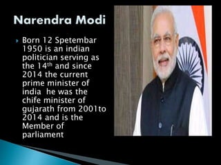  Born 12 Spetembar
1950 is an indian
politician serving as
the 14th and since
2014 the current
prime minister of
india he was the
chife minister of
gujarath from 2001to
2014 and is the
Member of
parliament
 