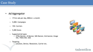 Case StudyAd Aggregator171mn ads per day, 800mn+ a month5,000+ Campaigns150+ Carriers5,000 ZonesSupported Ad types HTML Banner, JS Banner, SMS Banner, link banner, Image Ads, Video Ads, IadsTargetingLocation, Device, Resolution, Carrier etc.