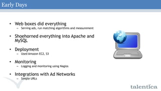 Early DaysWeb boxes did everythingServing ads, run matching algorithms and measurementShoehorned everything into Apache and MySQLDeploymentUsed Amazon EC2, S3MonitoringLogging and monitoring using NagiosIntegrations with Ad NetworksSimple URLs 