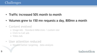 ChallengesTraffic increased 50% month to monthVolumes grew to 150 mn requests a day, 800mn a monthContent evolved Image Ads – Standard MMA sizes / custom size