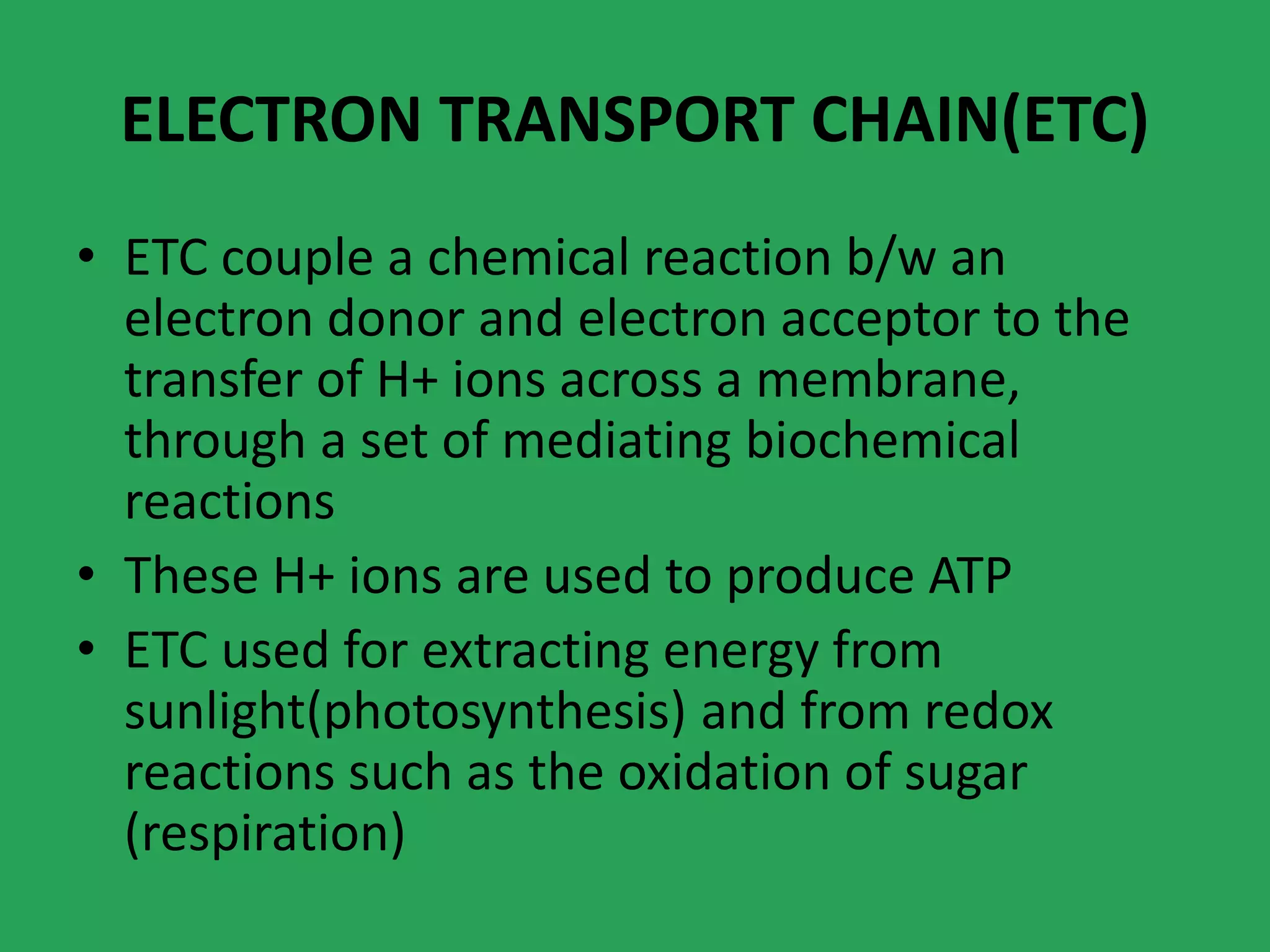 ELECTRON TRANSPORT CHAIN(ETC)
• ETC couple a chemical reaction b/w an
electron donor and electron acceptor to the
transfer of H+ ions across a membrane,
through a set of mediating biochemical
reactions
• These H+ ions are used to produce ATP
• ETC used for extracting energy from
sunlight(photosynthesis) and from redox
reactions such as the oxidation of sugar
(respiration)
 