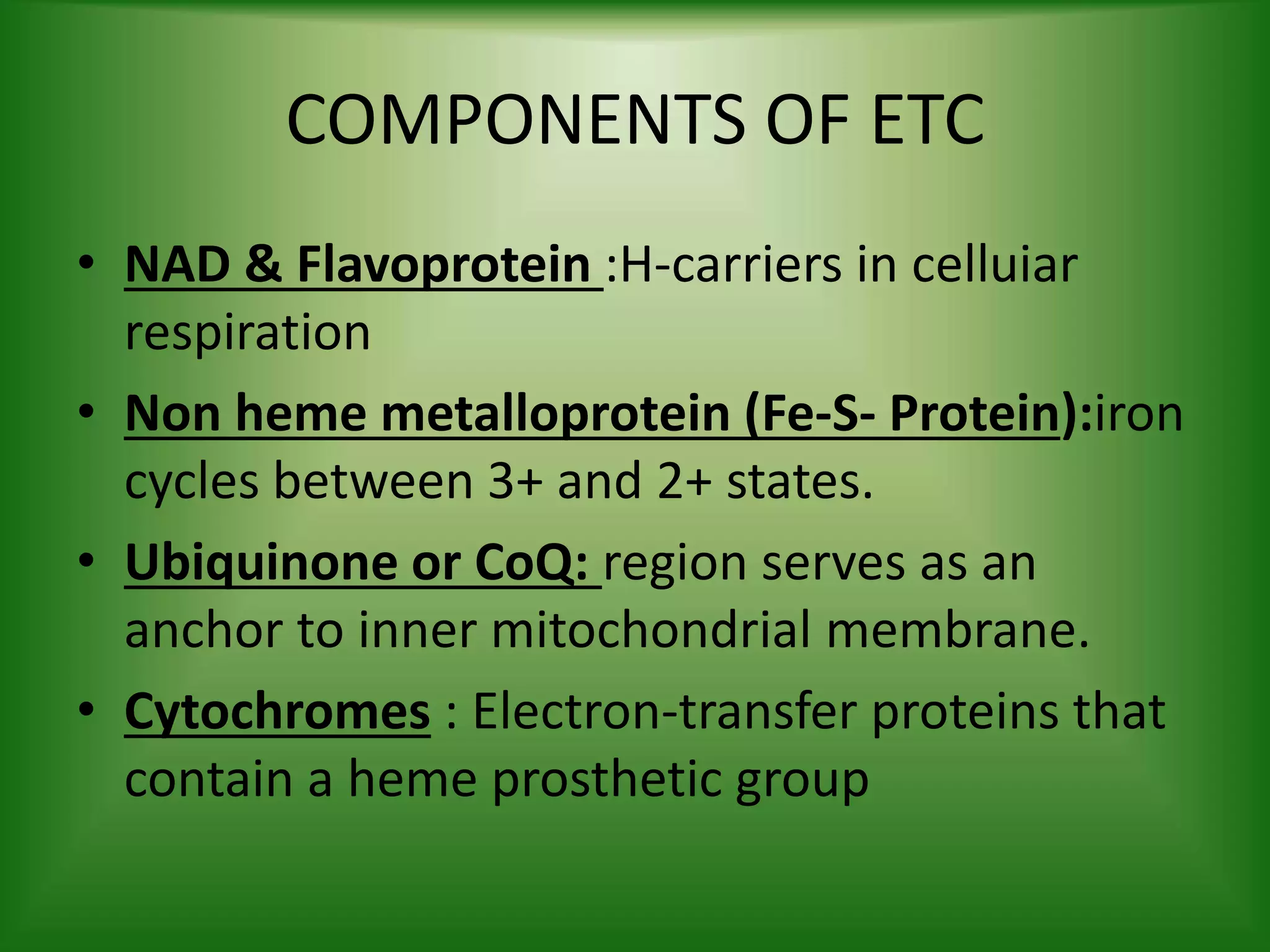 COMPONENTS OF ETC
• NAD & Flavoprotein :H-carriers in celluiar
respiration
• Non heme metalloprotein (Fe-S- Protein):iron
cycles between 3+ and 2+ states.
• Ubiquinone or CoQ: region serves as an
anchor to inner mitochondrial membrane.
• Cytochromes : Electron-transfer proteins that
contain a heme prosthetic group
 