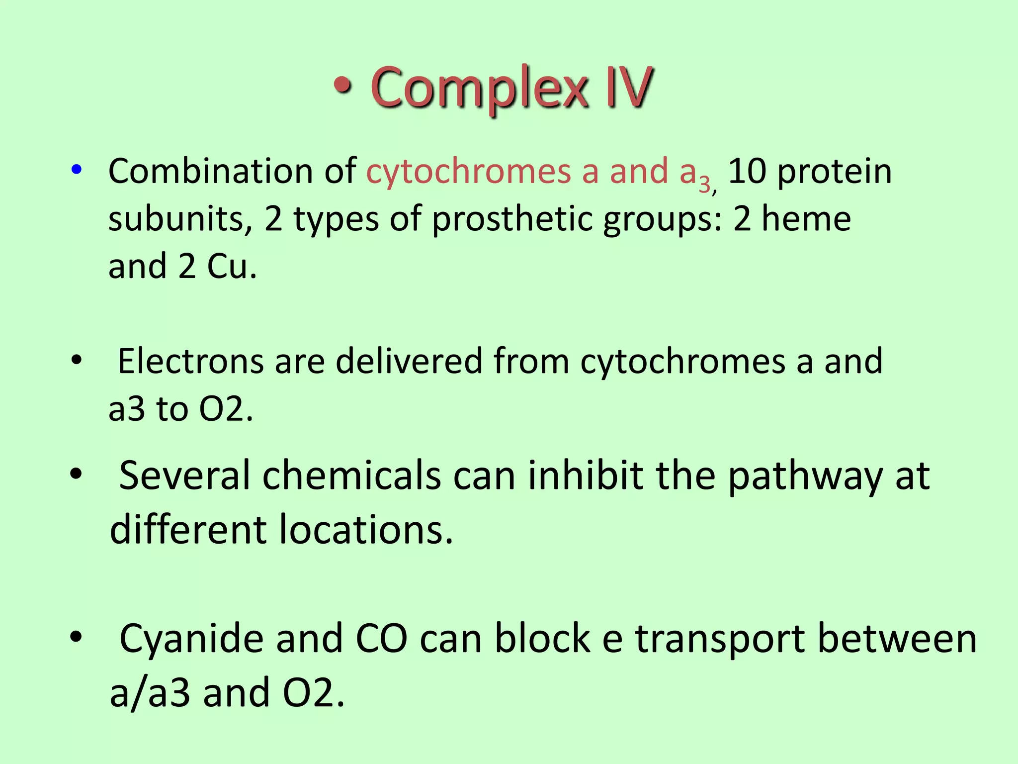 • Complex IV
• Combination of cytochromes a and a3, 10 protein
subunits, 2 types of prosthetic groups: 2 heme
and 2 Cu.
• Electrons are delivered from cytochromes a and
a3 to O2.
• Several chemicals can inhibit the pathway at
different locations.
• Cyanide and CO can block e transport between
a/a3 and O2.
 