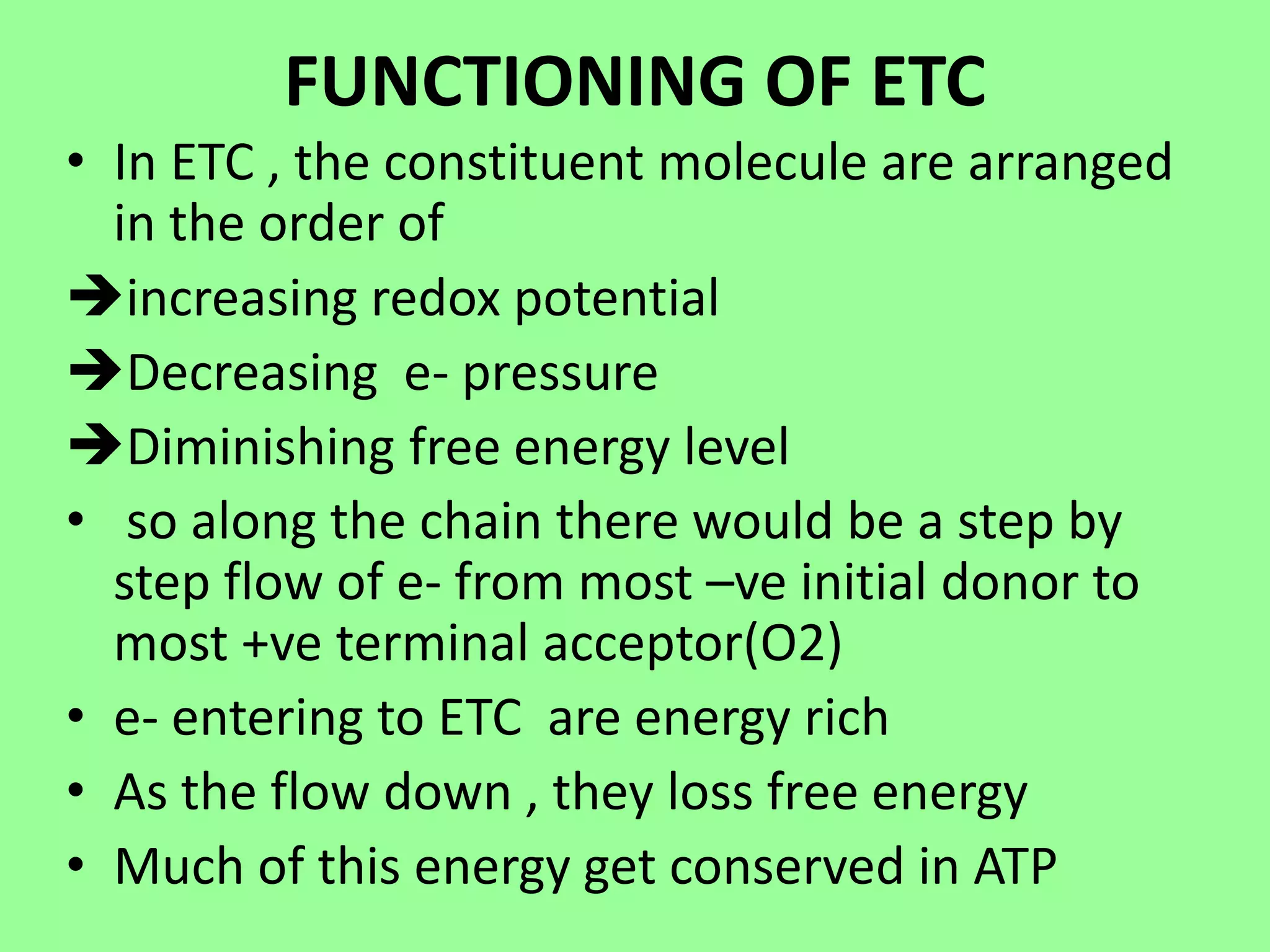 FUNCTIONING OF ETC
• In ETC , the constituent molecule are arranged
in the order of
increasing redox potential
Decreasing e- pressure
Diminishing free energy level
• so along the chain there would be a step by
step flow of e- from most –ve initial donor to
most +ve terminal acceptor(O2)
• e- entering to ETC are energy rich
• As the flow down , they loss free energy
• Much of this energy get conserved in ATP
 