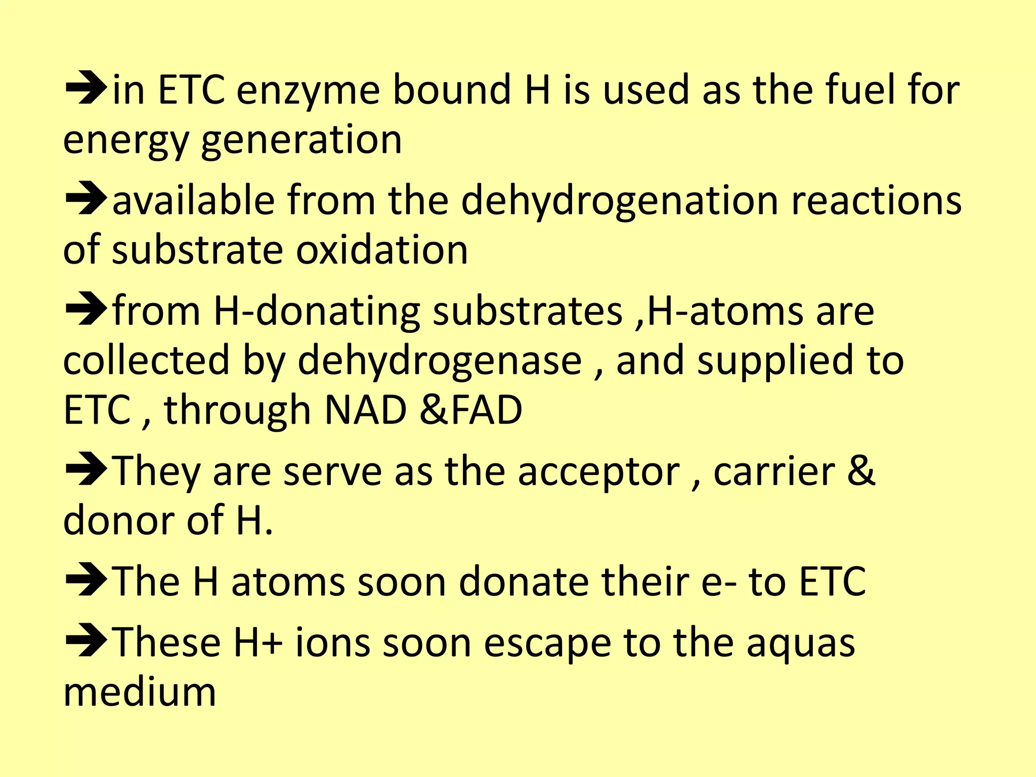 in ETC enzyme bound H is used as the fuel for
energy generation
available from the dehydrogenation reactions
of substrate oxidation
from H-donating substrates ,H-atoms are
collected by dehydrogenase , and supplied to
ETC , through NAD &FAD
They are serve as the acceptor , carrier &
donor of H.
The H atoms soon donate their e- to ETC
These H+ ions soon escape to the aquas
medium
 