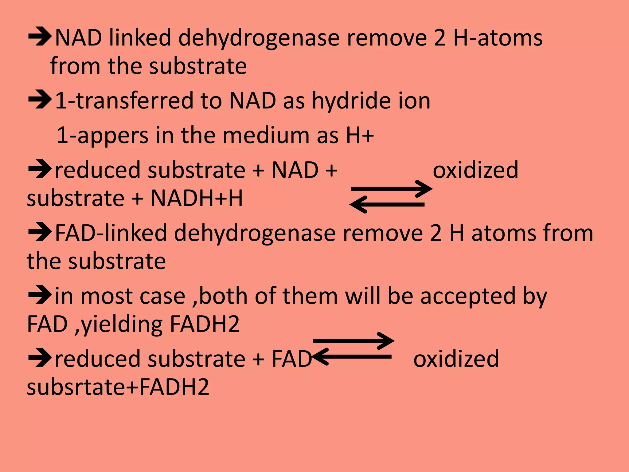 NAD linked dehydrogenase remove 2 H-atoms
from the substrate
1-transferred to NAD as hydride ion
1-appers in the medium as H+
reduced substrate + NAD + oxidized
substrate + NADH+H
FAD-linked dehydrogenase remove 2 H atoms from
the substrate
in most case ,both of them will be accepted by
FAD ,yielding FADH2
reduced substrate + FAD oxidized
subsrtate+FADH2
 