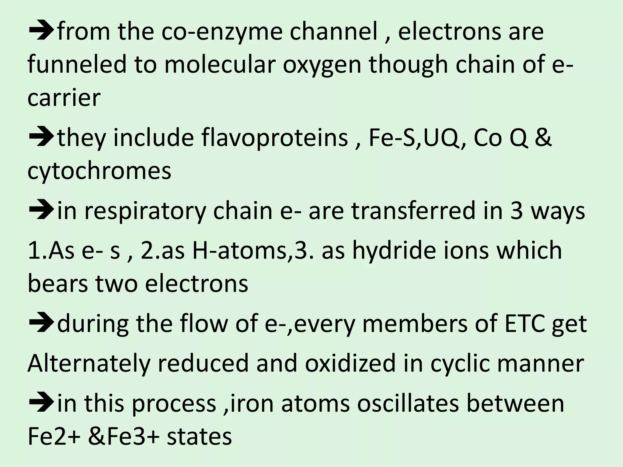 from the co-enzyme channel , electrons are
funneled to molecular oxygen though chain of e-
carrier
they include flavoproteins , Fe-S,UQ, Co Q &
cytochromes
in respiratory chain e- are transferred in 3 ways
1.As e- s , 2.as H-atoms,3. as hydride ions which
bears two electrons
during the flow of e-,every members of ETC get
Alternately reduced and oxidized in cyclic manner
in this process ,iron atoms oscillates between
Fe2+ &Fe3+ states
 