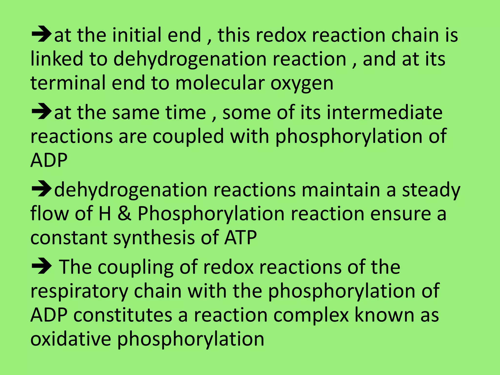 at the initial end , this redox reaction chain is
linked to dehydrogenation reaction , and at its
terminal end to molecular oxygen
at the same time , some of its intermediate
reactions are coupled with phosphorylation of
ADP
dehydrogenation reactions maintain a steady
flow of H & Phosphorylation reaction ensure a
constant synthesis of ATP
 The coupling of redox reactions of the
respiratory chain with the phosphorylation of
ADP constitutes a reaction complex known as
oxidative phosphorylation
 