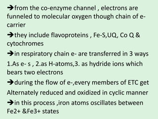 from the co-enzyme channel , electrons are
funneled to molecular oxygen though chain of e-
carrier
they include flavoproteins , Fe-S,UQ, Co Q &
cytochromes
in respiratory chain e- are transferred in 3 ways
1.As e- s , 2.as H-atoms,3. as hydride ions which
bears two electrons
during the flow of e-,every members of ETC get
Alternately reduced and oxidized in cyclic manner
in this process ,iron atoms oscillates between
Fe2+ &Fe3+ states
 