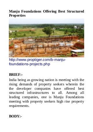 Manju Foundations Offering Best Structured
Properties
http://www.proptiger.com/b-manju-
foundations-projects.php
BRIEF:-
India being as growing nation is meeting with the
rising demands of property seekers wherein the
the developer companies have offered best
structured infrastructures to all. Among all
leading companies, one is Manju Foundations
meeting with property seekers high rise property
requirements.
BODY:-
 