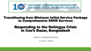 Transitioning from Minimum Initial Service Package
to Comprehensive SRHR Services
Responding to the Rohingya Crisis
in Cox’s Bazar, Bangladesh
MANJU KARMACHARYA
12 OCT 2020
 