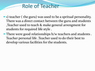 Role of Teacher
 1) teacher ( the guru) was used to be a spritual personality.
There was a direct contact between the guru and students
,Teacher used to teach & make general arrengment for
students for required life style .
 There were good relationships b/w teachers and students .
Teacher personal life .Teacher used to do their best to
develop various facilities for the students.
 