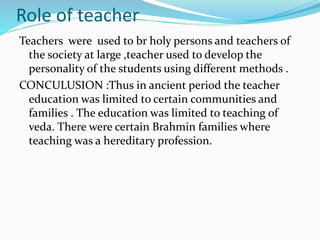 Role of teacher
Teachers were used to br holy persons and teachers of
the society at large ,teacher used to develop the
personality of the students using different methods .
CONCULUSION :Thus in ancient period the teacher
education was limited to certain communities and
families . The education was limited to teaching of
veda. There were certain Brahmin families where
teaching was a hereditary profession.
 