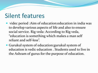 Silent features
 videc period :Aim of education:education in india was
to develop various aspects of life and also to ensure
social service. Rig veda: According to Rig veda,
“education is something which makes a man self
reliant and self-less”.
 Gurukul system of education:gurukul system of
education is vedic education . Students used to live in
the Ashram of gurus for the purpose of education.
 