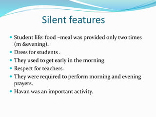 Silent features
 Student life: food –meal was provided only two times
(m &evening).
 Dress for students .
 They used to get early in the morning
 Respect for teachers.
 They were required to perform morning and evening
prayers.
 Havan was an important activity.
 