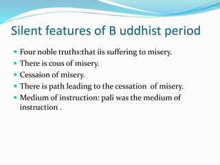 Silent features of B uddhist period
 Four noble truths:that iis suffering to misery.
 There is cous of misery.
 Cessaion of misery.
 There is path leading to the cessation of misery.
 Medium of instruction: pali was the medium of
instruction .
 