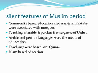 silent features of Muslim period
 Community based education madarsa & m maktabs
were associated with mosques.
 Teaching of arabic & persian & emergence of Urdu .
 Arabic and persian languages were the media of
eduacation.
 Teachings were based on Quran.
 Islam based education.
 