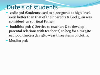 Duteis of students
 vedic prd :Students used to place gurus at high level,
even better than that of their parents & God.guru was
considerd as spiritual Father.
 buddhist prd: 1) Service to teachers & to develop
parental relations with teacher 2) to beg for alms 3)to
eat food thrice a day 4)to wear three items of cloths.
 Muslim prd:
 