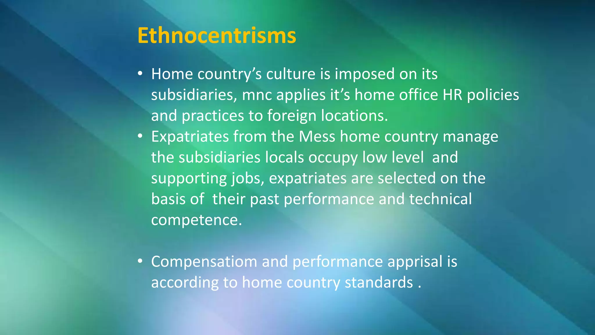 Ethnocentrisms
• Home country’s culture is imposed on its
subsidiaries, mnc applies it’s home office HR policies
and practices to foreign locations.
• Expatriates from the Mess home country manage
the subsidiaries locals occupy low level and
supporting jobs, expatriates are selected on the
basis of their past performance and technical
competence.
• Compensatiom and performance apprisal is
according to home country standards .
 
